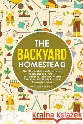 The Backyard Homestead: The Ultimate Guide to Grow Herbs, Vegetables and Fruits for Self-Sufficiency. Learn How to Raise Farm Animals to Finally Start Your Sustainable Living Vincent Bennett 9781393928553 Vincent Bennett