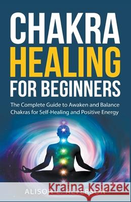 Chakra Healing For Beginners: The Complete Guide to Awaken and Balance Chakras for Self-Healing and Positive Energy Alison L Alverson 9781393960713 Draft2digital