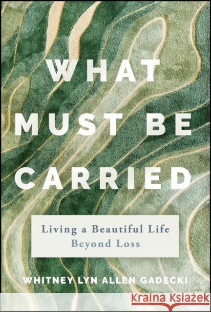 What Must Be Carried: Living a Beautiful Life Beyond Loss Whitney Lyn Allen 9781394311996 Jossey-Bass