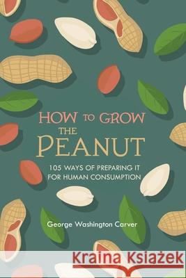 How to Grow the Peanut: and 105 Ways of Preparing It for Human Consumption George Washington Carver 9781396318146 Left of Brain Books