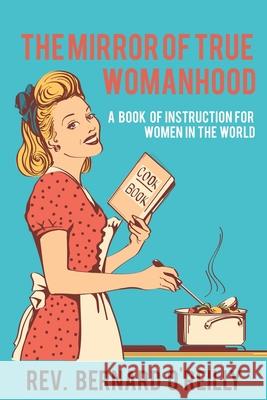 The Mirror of True Womanhood: A Book of Instruction for Women in the World Bernard O'Reilly 9781396318719