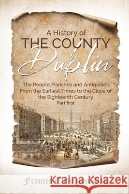 A History of the County Dublin: The People, Parishes and Antiquities From the Earliest Times to the Close of the Eighteenth Century (Part first) Francis Elrington Ball 9781396321986 Left of Brain Onboarding Pty Ltd