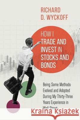 How I Trade and Invest in Stocks and Bonds: Being Some Methods Evolved and Adopted During My Thirty-Three Years Experience in Wall Street Richard D. Wyckoff 9781396322167