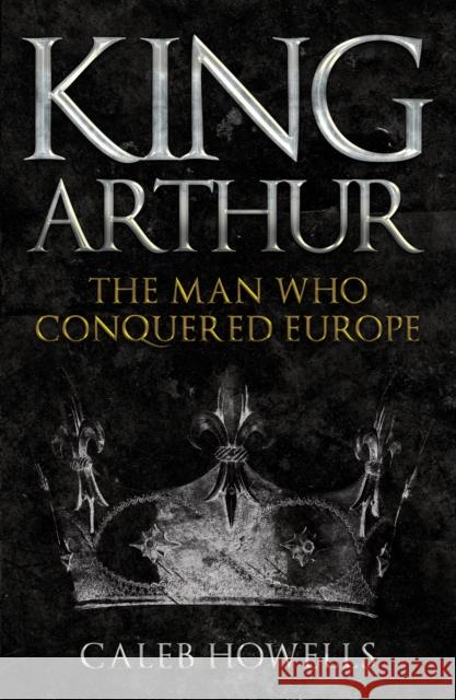 King Arthur: The Man Who Conquered Europe Caleb Howells 9781398103351 Amberley Publishing