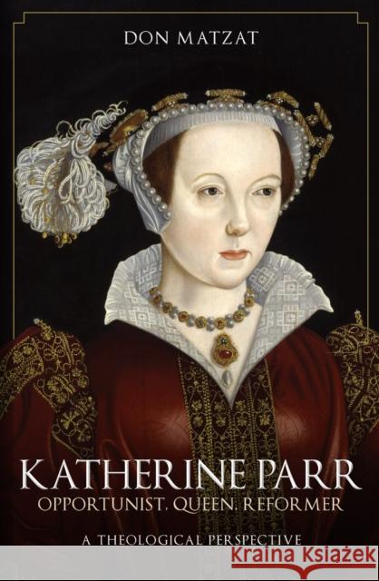 Katherine Parr: Opportunist, Queen, Reformer: A Theological Perspective Don Matzat 9781398115453