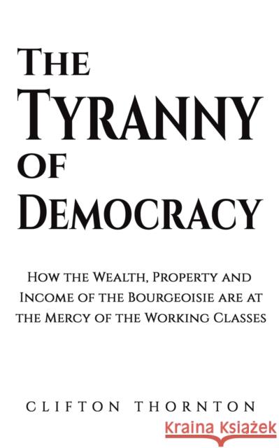 The Tyranny of Democracy: How the Wealth, Property and Income of the Bourgeoisie are at the Mercy of the Working Classes Clifton Thornton 9781398471863 Austin Macauley Publishers