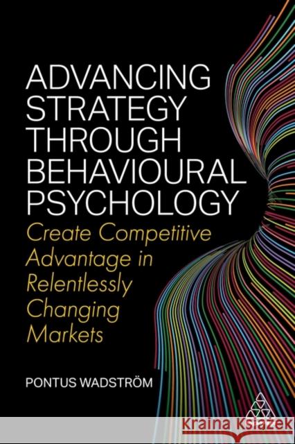 Advancing Strategy Through Behavioural Psychology: Create Competitive Advantage in Relentlessly Changing Markets Wadstr 9781398604872 Kogan Page