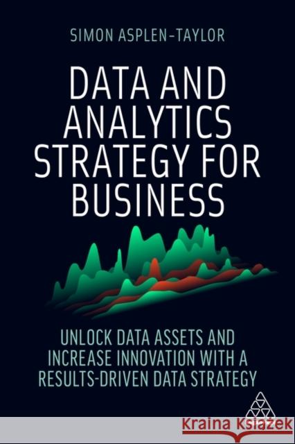 Data and Analytics Strategy for Business: Unlock Data Assets and Increase Innovation with a Results-Driven Data Strategy Simon Asplen-Taylor 9781398606050