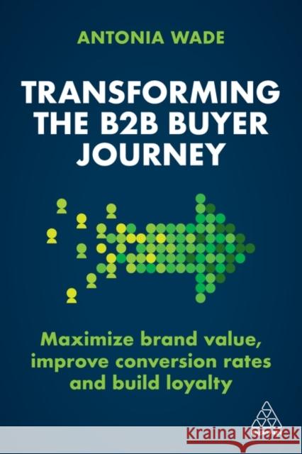 Transforming the B2B Buyer Journey: Increase Leads, Maximize Conversion Rates and Build Loyalty Wade, Antonia 9781398606807 Kogan Page