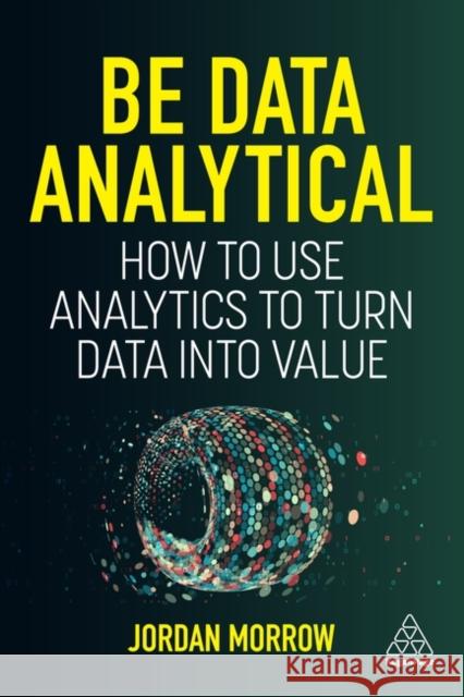 Be Data Analytical: How to Use Analytics to Turn Data Into Value Morrow, Jordan 9781398609280 Kogan Page Ltd
