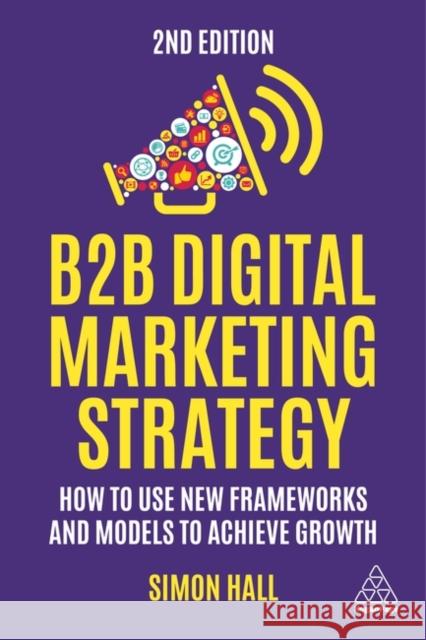 B2B Digital Marketing Strategy: How to Use New Frameworks and Models to Achieve Growth Simon Hall 9781398610170