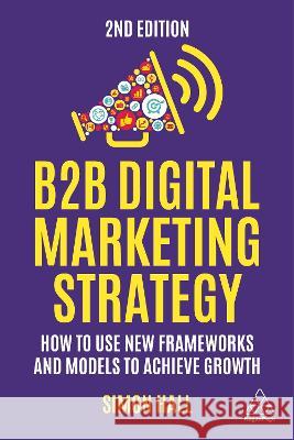 B2B Digital Marketing Strategy: How to Use New Frameworks and Models to Achieve Growth Simon Hall 9781398610194