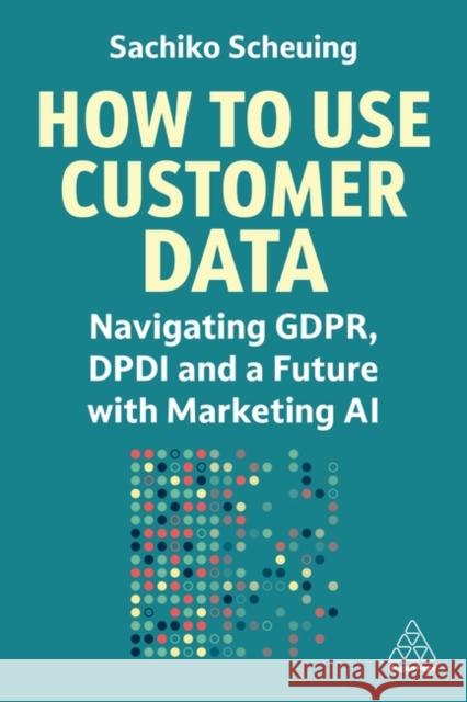 How to Use Customer Data: Navigating GDPR, DPDI and a Future with Marketing AI Sachiko Scheuing 9781398615151 Kogan Page Ltd