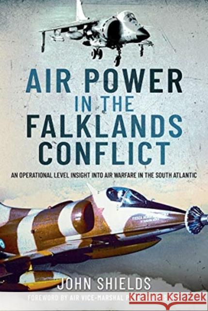 Air Power in the Falklands Conflict: An Operational Level Insight into Air Warfare in the South Atlantic John Shields 9781399007528