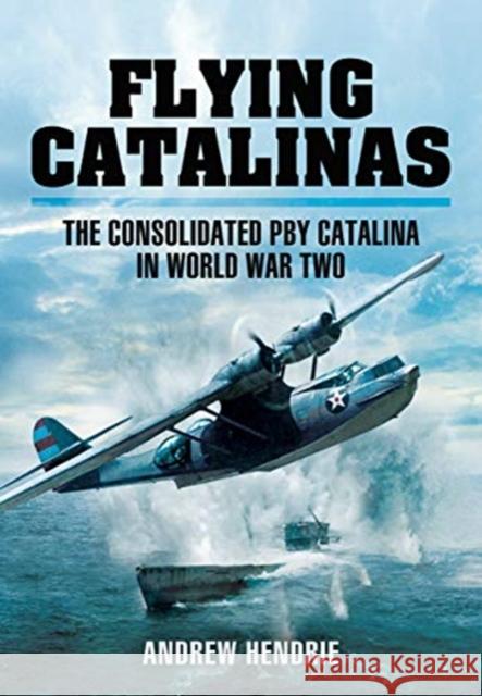 Flying Catalinas: The Consoldiated PBY Catalina in WWII Andrew Hendrie 9781399013093 Pen and Sword Aviation