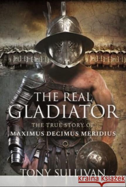 The Real Gladiator: The True Story of Maximus Decimus Meridius Tony Sullivan 9781399017572 Pen & Sword Books Ltd