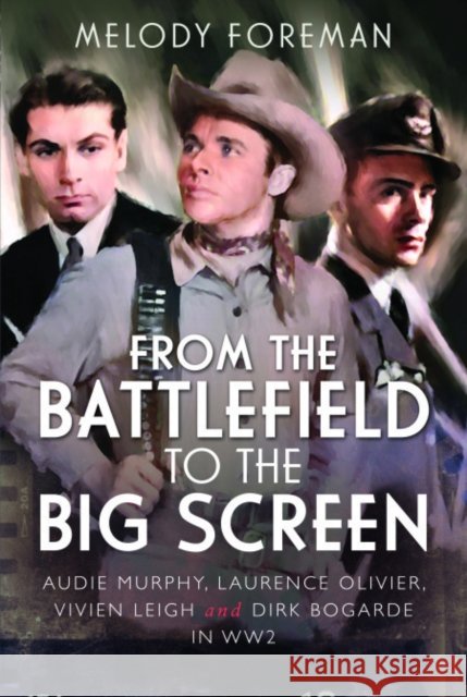 From the Battlefield to the Big Screen: Audie Murphy, Laurence Olivier, Vivien Leigh and Dirk Bogarde in WW2 Melody Foreman 9781399024228