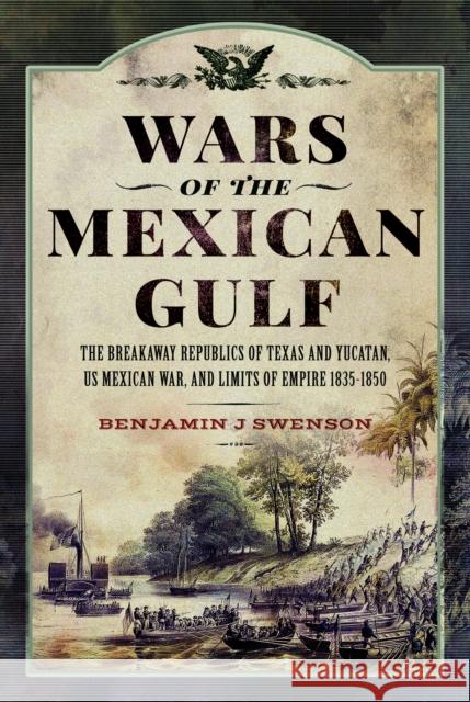 Wars of the Mexican Gulf: The Breakaway Republics of Texas and Yucatan, US Mexican War, and Limits of Empire 1835-1850 Benjamin J Swenson 9781399033701 Pen & Sword Books Ltd