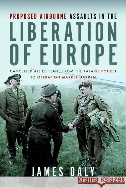 Proposed Airborne Assaults in the Liberation of Europe: Cancelled Allied Plans from the Falaise Pocket to Operation Market Garden James Daly 9781399036214