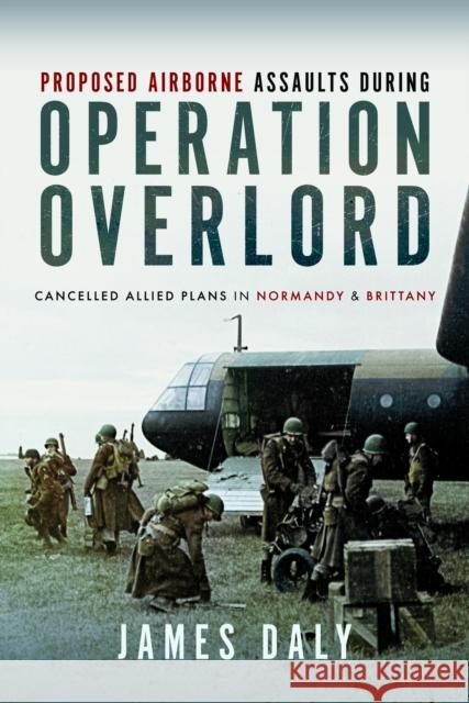 Proposed Airborne Assaults during Operation Overlord: Cancelled Allied Plans in Normandy and Brittany James Daly 9781399037433