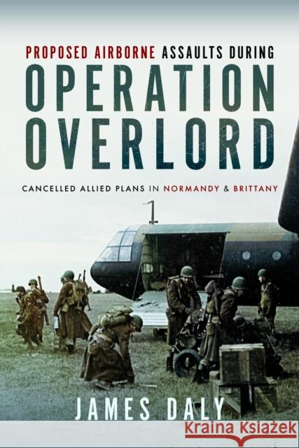 Proposed Airborne Assaults during Operation Overlord: Cancelled Allied Plans in Normandy and Brittany James Daly 9781399037433 Pen & Sword Books Ltd