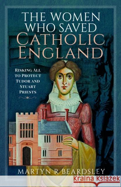 The Women Who Saved Catholic England: Risking All to Protect Tudor and Stuart Priests Beardsley, Martyn R 9781399042307 Pen & Sword Books Ltd