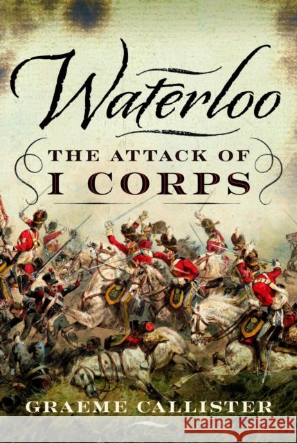 Waterloo: The Attack of I Corps Graeme Callister 9781399045421 Pen & Sword Books Ltd