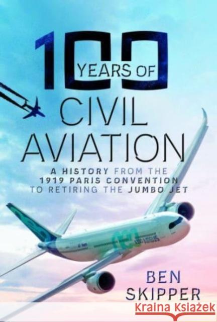 100 Years of Civil Aviation: A History from the 1919 Paris Convention to Retiring the Jumbo Jet Ben Skipper 9781399065962 Pen & Sword Books Ltd