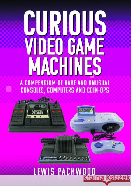 Curious Video Game Machines: A Compendium of Rare and Unusual Consoles, Computers and Coin-Ops Lewis Packwood 9781399073776