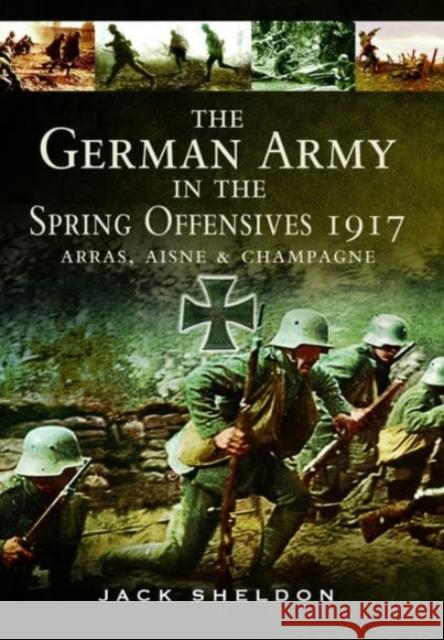 The German Army in the Spring Offensives 1917: Arras, Aisne and Champagne Jack Sheldon 9781399077187 Pen & Sword Books Ltd