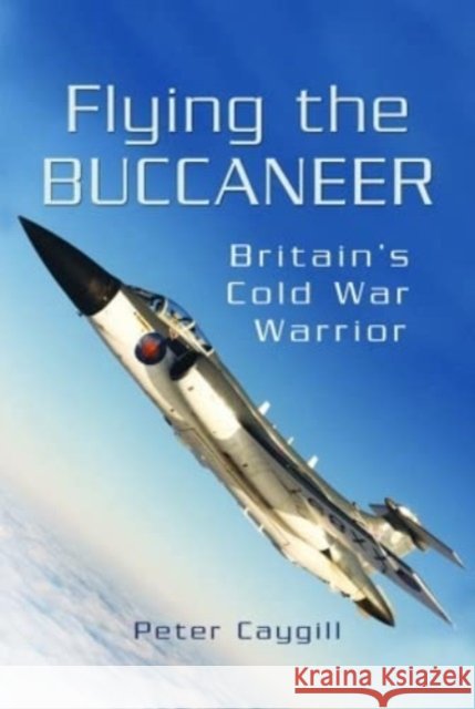 Flying the Buccaneer: Britain's Cold War Warrior Peter Caygill 9781399077361