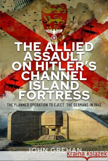 The Allied Assault on Hitler's Channel Island Fortress: The Planned Operation to Eject the Germans in 1943 John Grehan 9781399084222