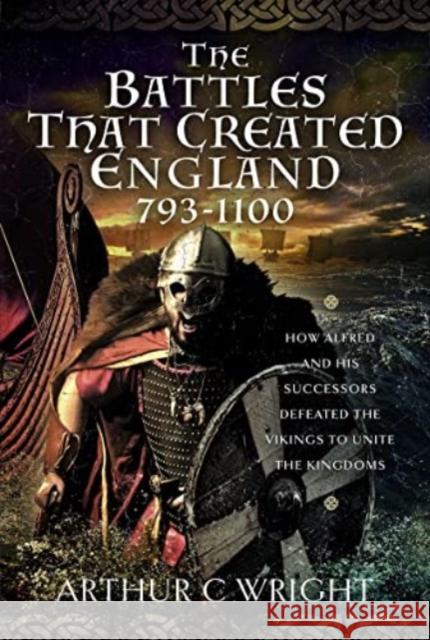 The Battles That Created England 793-1100: How Alfred and His Successors Defeated the Vikings to Unite the Kingdoms Wright, Arthur C. 9781399087988 Pen & Sword Books Ltd