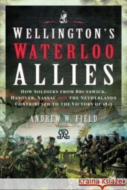 Wellington's Waterloo Allies: How Soldiers from Brunswick, Hanover, Nassau and the Netherlands Contributed to the Victory of 1815 Andrew W. Field 9781399090377 Pen & Sword Books Ltd