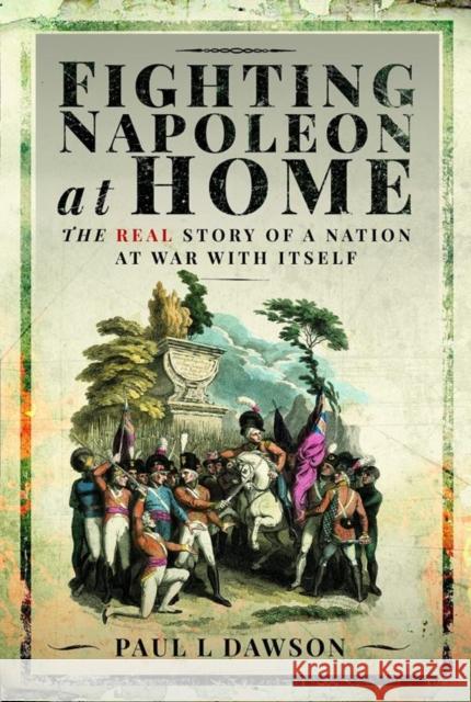 Fighting Napoleon at Home: The Real Story of a Nation at War With Itself Dawson, Paul L 9781399096355 Pen & Sword Books Ltd