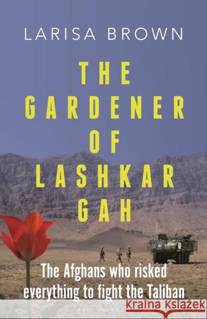 The Gardener of Lashkar Gah: The Afghans who Risked Everything to Fight the Taliban Larisa Brown 9781399411028 Bloomsbury Publishing PLC