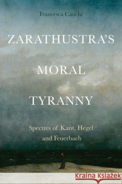 Zarathustra's Moral Tyranny: Spectres of Kant, Hegel and Feuerbach Francesca (Associate Professor, National Sun Yat-sen University in Kaohsiung, Taiwan) Cauchi 9781399504324