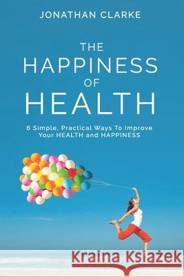 The Happiness of Health: 6 Simple, Practical Ways To Improve Your HEALTH and HAPPINESS Jonathan Clarke 9781399909778 Peninsula Family Wellness Publishing