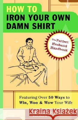How to Iron Your Own Damn Shirt: The Perfect Husband Handbook Featuring Over 50 Foolproof Ways to Win, Woo & Wow Your Wife Craig Boreth Jay Mazhar 9781400053629