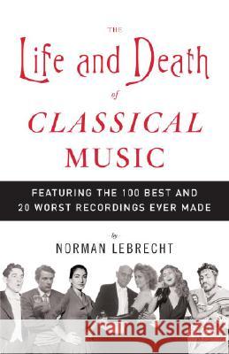 The Life and Death of Classical Music: Featuring the 100 Best and 20 Worst Recordings Ever Made Norman Lebrecht 9781400096589 Anchor Books