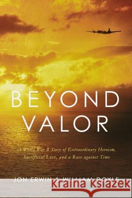 Beyond Valor: A World War II Story of Extraordinary Heroism, Sacrificial Love, and a Race Against Time Jon Erwin William Doyle 9781400216864 Thomas Nelson
