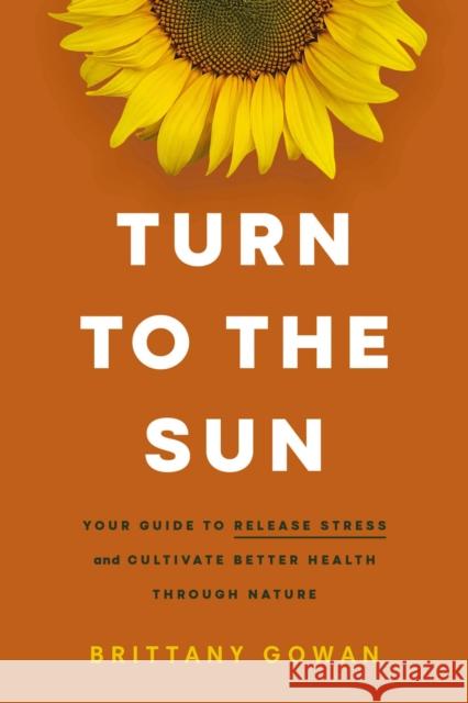 Turn to the Sun: Your Guide to Release Stress and Cultivate Better Health Through Nature Brittany Gowan 9781400243723 HarperCollins Focus