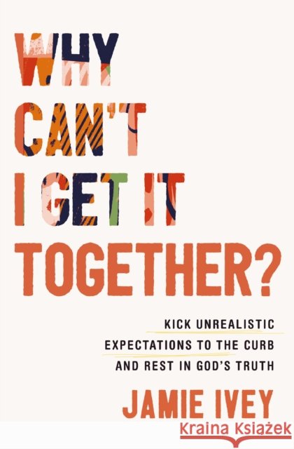 Why Can't I Get It Together?: Kick Unrealistic Expectations to the Curb and Rest in God's Truth Jamie Ivey 9781400333929 Thomas Nelson Publishers