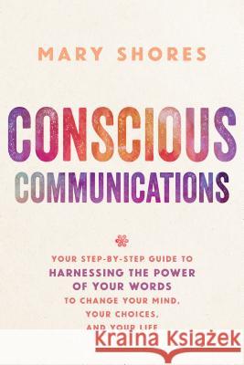 Conscious Communications: Your Step-by-Step Guide to Harnessing the Power of Your Words to Change Your Mind, Your Choices, and Your Life Shores, Mary 9781401952136