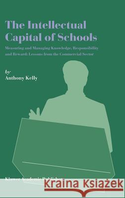 The Intellectual Capital of Schools: Measuring and Managing Knowledge, Responsibility and Reward: Lessons from the Commercial Sector Kelly, Anthony 9781402019326