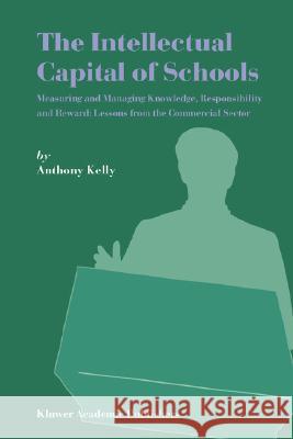 The Intellectual Capital of Schools: Measuring and Managing Knowledge, Responsibility and Reward: Lessons from the Commercial Sector Kelly, Anthony 9781402019357