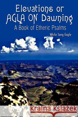 Elevations or AGLA ON Dawning: A Book Of Etheric Psalm White Song Eagle 9781403329578 Authorhouse