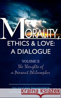 Morality, Ethics & Love: A Dialogue: Volume II The Thoughts of a Peasant Philosopher The Peasant Philosopher 9781403345066 Authorhouse