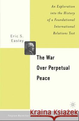 The War Over Perpetual Peace: An Exploration Into the History of a Foundational International Relations Text Easley, E. 9781403966520