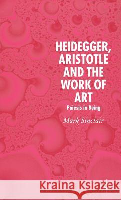 Heidegger, Aristotle and the Work of Art: Poeisis in Being Sinclair, Mark 9781403989789 Palgrave MacMillan